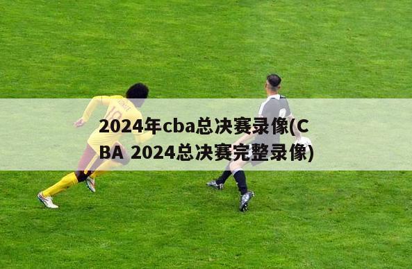 2024年cba总决赛录像(CBA 2024总决赛完整录像)